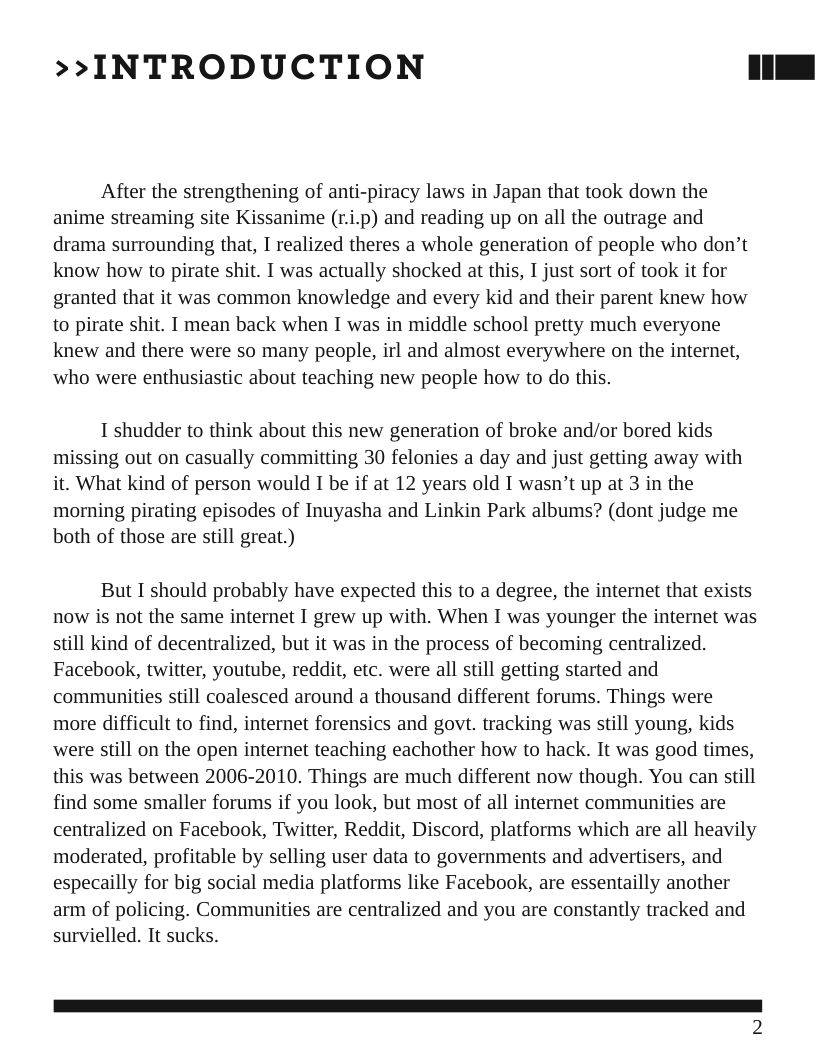 >>INTRODUCTION After the strengthening of anti-piracy laws in Japan that took down the anime streaming site Kissanime (r.i.p) and reading up on all the outrage and drama surrounding that, I realized theres a whole generation of people who don’t know how to pirate shit. I was actually shocked at this, I just sort of took it for granted that it was common knowledge and every kid and their parent knew how to pirate shit. I mean back when I was in middle school pretty much everyone knew and there were so many people, irl and almost everywhere on the internet, who were enthusiastic about teaching new people how to do this. 1 shudder to think about this new generation of broke and/or bored kids missing out on casually committing 30 felonies a day and just getting away with it. What kind of person would I be if at 12 years old I wasn’t up at 3 in the morning pirating episodes of Inuyasha and Linkin Park albums? (dont judge me both of those are still great.) But I should probably have expected this to a degree, the internet that exists now is not the same internet I grew up with. When I was younger the internet was still kind of decentralized, but it was in the process of becoming centralized. Facebook, twitter, youtube, reddit, etc. were all still getting started and communities still coalesced around a thousand different forums. Things were more difficult to find, internet forensics and govt. tracking was still young, kids were still on the open internet teaching eachother how to hack. It was good times, this was between 2006-2010. Things are much different now though. You can still find some smaller forums if you look, but most of all internet communities are centralized on Facebook, Twitter, Reddit, Discord, platforms which are all heavily moderated, profitable by selling user data to governments and advertisers, and especailly for big social media platforms like Facebook, are essentailly another arm of policing. Communities are centralized and you are constantly tracked and survielled. It sucks.